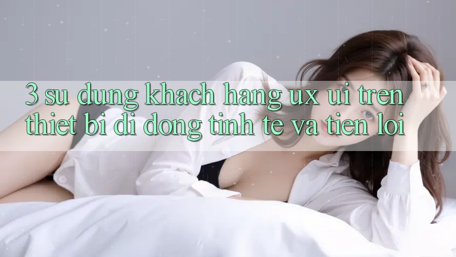 3. Sử dụng Khách hàng (UX/UI) Trên Thiết Bị Di Động: Tinh Tế và Tiện Lợi