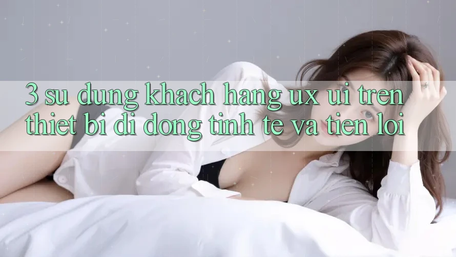 3. Sử dụng Khách hàng (UX/UI) Trên Thiết Bị Di Động: Tinh Tế và Tiện Lợi