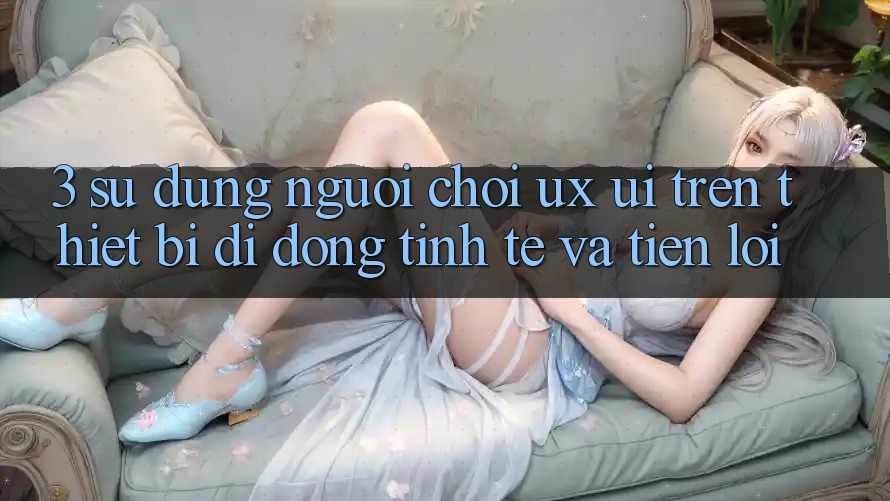 3. Sử dụng Người chơi (UX/UI) Trên Thiết Bị Di Động: Tinh Tế và Tiện Lợi
