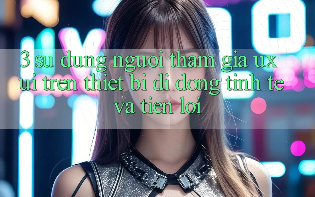 3. Sử dụng Người tham gia (UX/UI) Trên Thiết Bị Di Động: Tinh Tế và Tiện Lợi