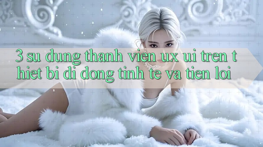 3. Sử dụng Thành viên (UX/UI) Trên Thiết Bị Di Động: Tinh Tế và Tiện Lợi