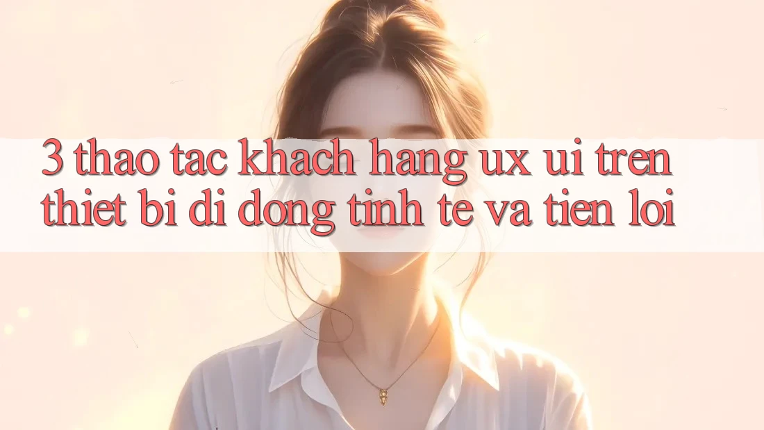 3. Thao tác Khách hàng (UX/UI) Trên Thiết Bị Di Động: Tinh Tế và Tiện Lợi