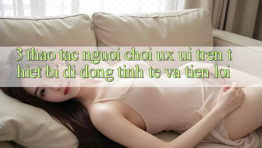 3. Thao tác Người chơi (UX/UI) Trên Thiết Bị Di Động: Tinh Tế và Tiện Lợi