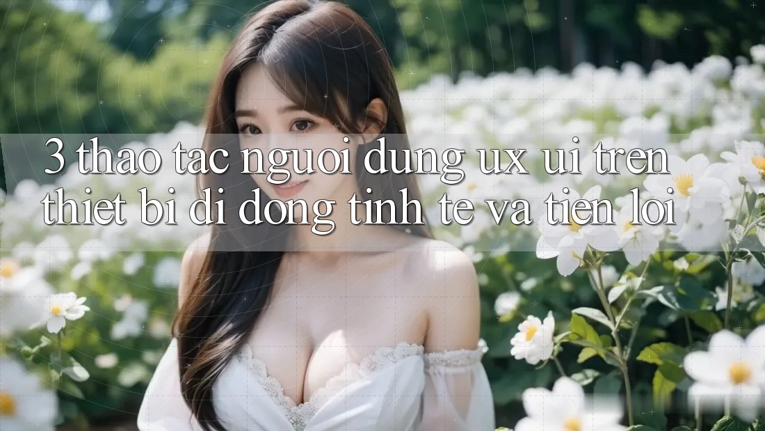 3. Thao tác Người Dùng (UX/UI) Trên Thiết Bị Di Động: Tinh Tế và Tiện Lợi