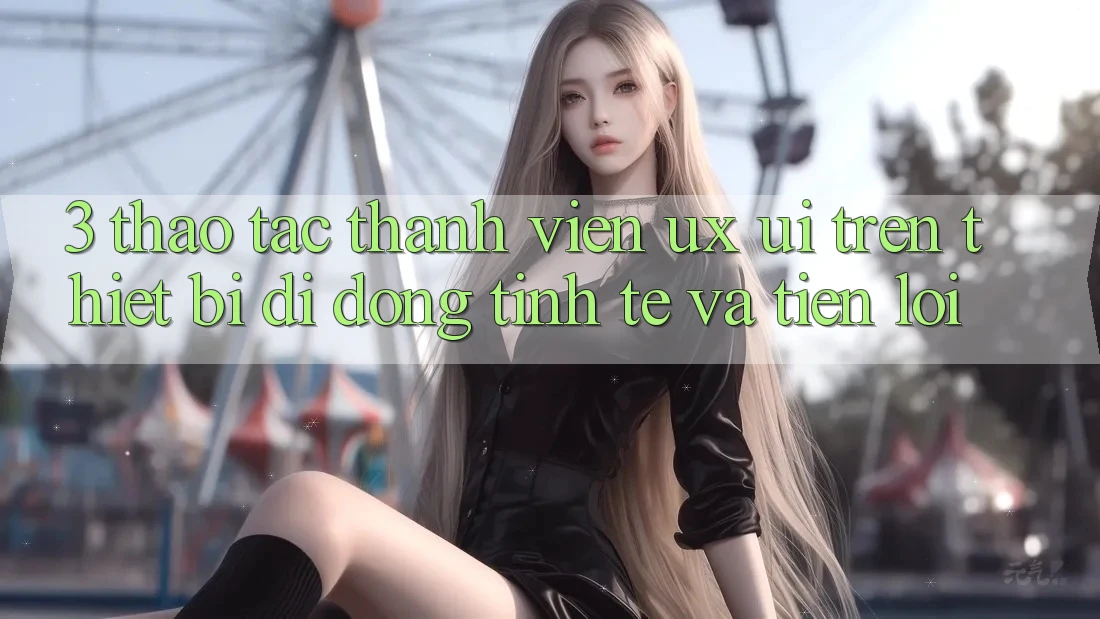 3. Thao tác Thành viên (UX/UI) Trên Thiết Bị Di Động: Tinh Tế và Tiện Lợi