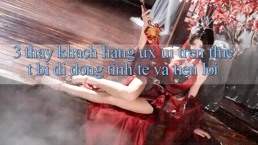 3. Thấy Khách hàng (UX/UI) Trên Thiết Bị Di Động: Tinh Tế và Tiện Lợi