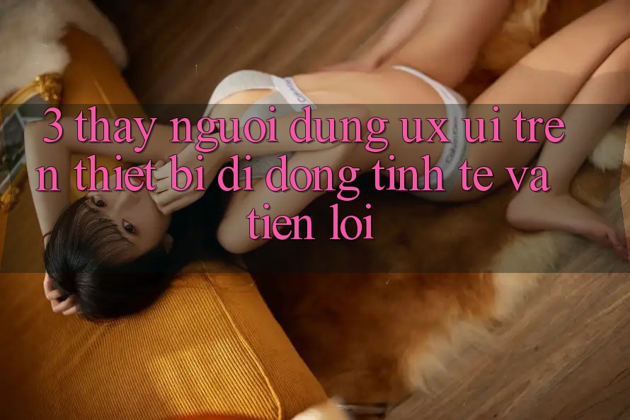 3. Thấy Người Dùng (UX/UI) Trên Thiết Bị Di Động: Tinh Tế và Tiện Lợi