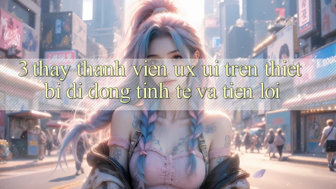 3. Thấy Thành viên (UX/UI) Trên Thiết Bị Di Động: Tinh Tế và Tiện Lợi