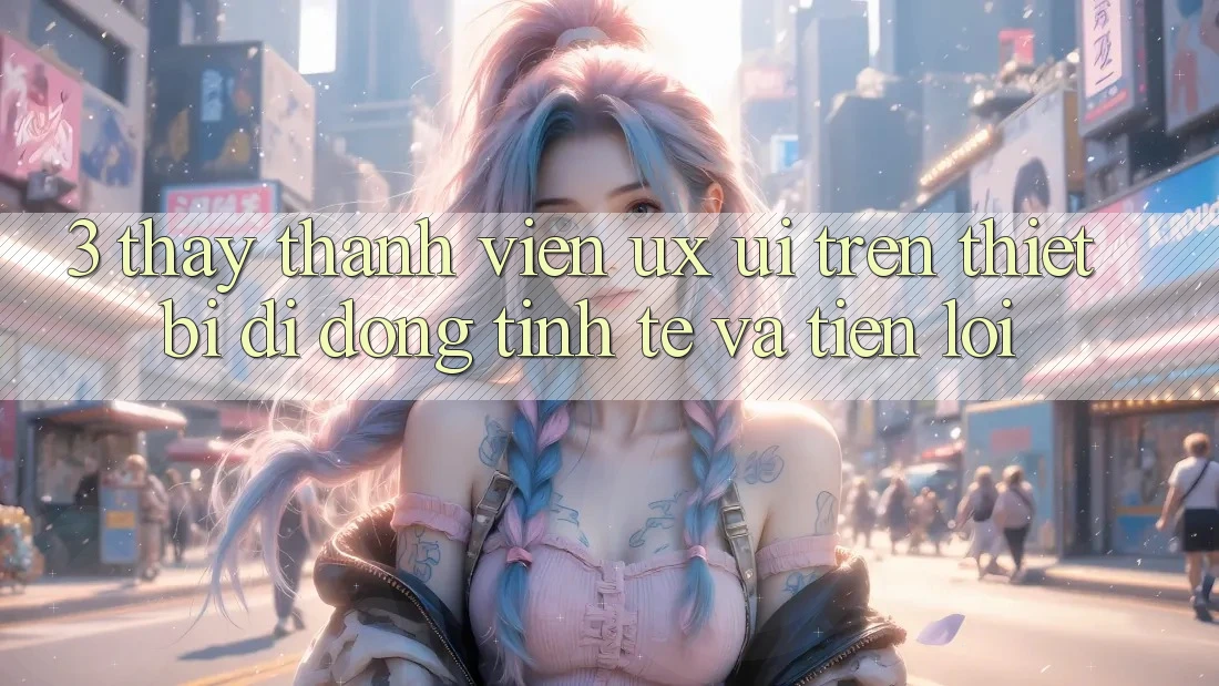 3. Thấy Thành viên (UX/UI) Trên Thiết Bị Di Động: Tinh Tế và Tiện Lợi