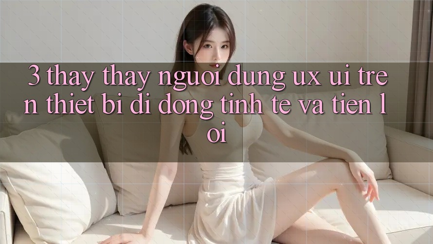 3. Thấy thấy Người Dùng (UX/UI) Trên Thiết Bị Di Động: Tinh Tế và Tiện Lợi