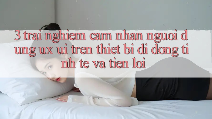 3. Trải nghiệm cảm nhận Người Dùng (UX/UI) Trên Thiết Bị Di Động: Tinh Tế và Tiện Lợi