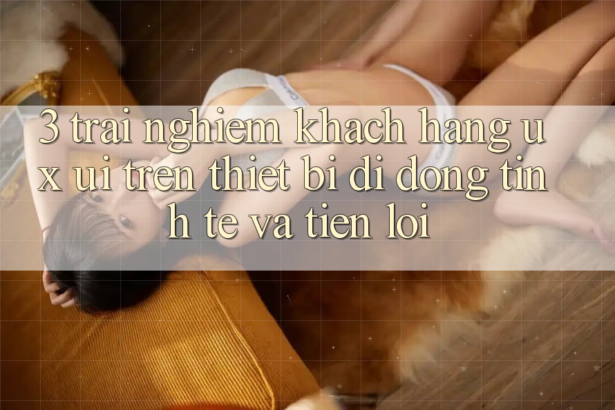 3. Trải Nghiệm Khách hàng (UX/UI) Trên Thiết Bị Di Động: Tinh Tế và Tiện Lợi