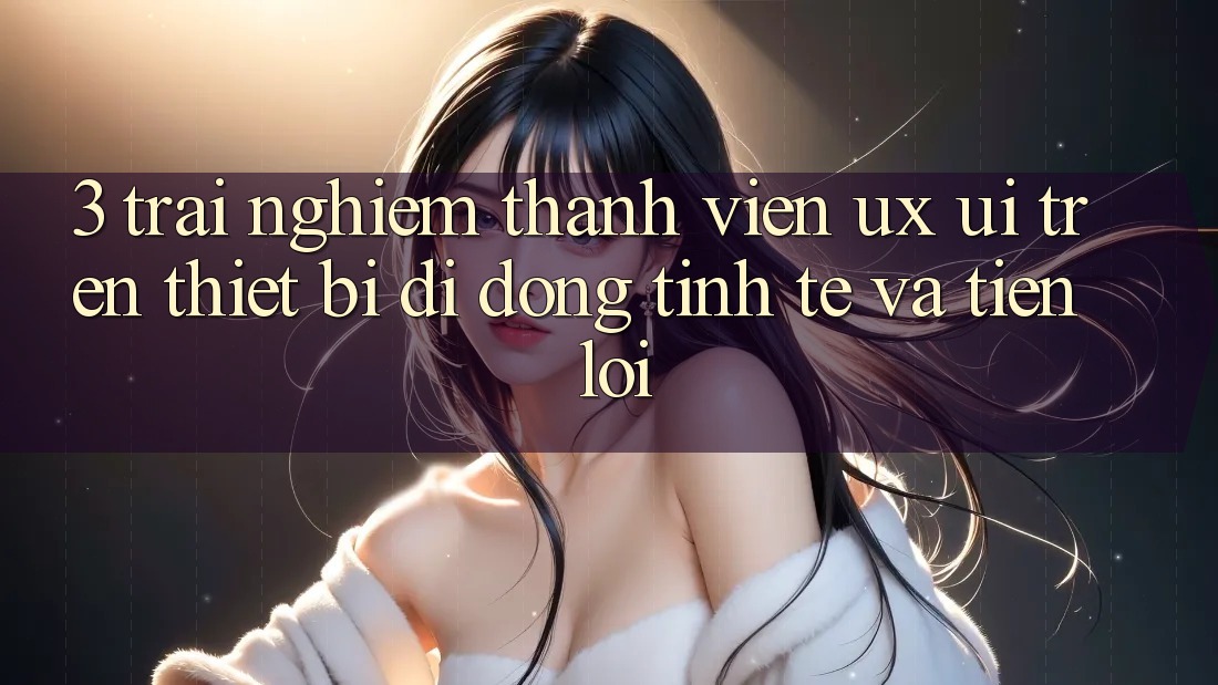 3. Trải Nghiệm Thành viên (UX/UI) Trên Thiết Bị Di Động: Tinh Tế và Tiện Lợi