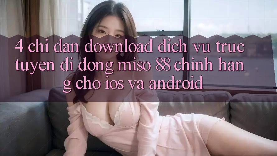 4. Chỉ dẫn Download Dịch vụ trực tuyến di động Miso 88 Chính Hãng Cho iOS và Android