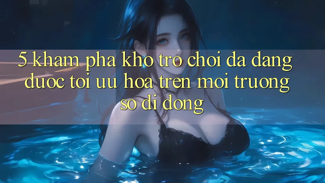 5. Khám Phá Kho Trò Chơi Đa Dạng Được Tối Ưu Hóa Trên Môi trường số di động
