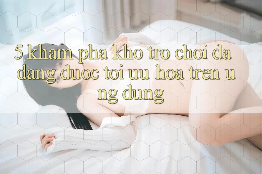 5. Khám Phá Kho Trò Chơi Đa Dạng Được Tối Ưu Hóa Trên Ứng dụng