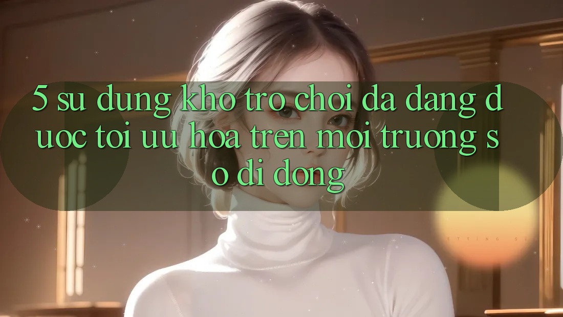 5. Sử dụng Kho Trò Chơi Đa Dạng Được Tối Ưu Hóa Trên Môi trường số di động