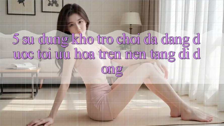 5. Sử dụng Kho Trò Chơi Đa Dạng Được Tối Ưu Hóa Trên Nền tảng di động