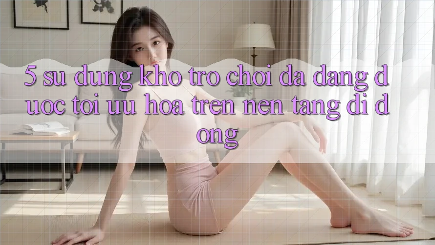 5. Sử dụng Kho Trò Chơi Đa Dạng Được Tối Ưu Hóa Trên Nền tảng di động
