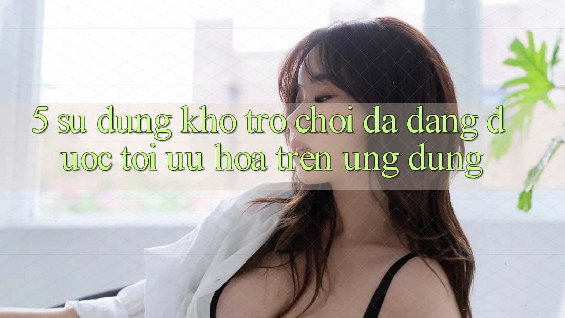 5. Sử dụng Kho Trò Chơi Đa Dạng Được Tối Ưu Hóa Trên Ứng dụng