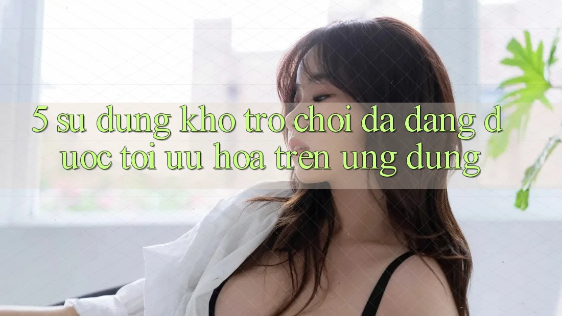 5. Sử dụng Kho Trò Chơi Đa Dạng Được Tối Ưu Hóa Trên Ứng dụng