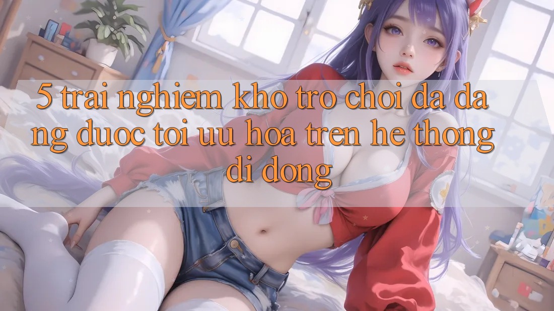 5. Trải nghiệm Kho Trò Chơi Đa Dạng Được Tối Ưu Hóa Trên Hệ thống di động