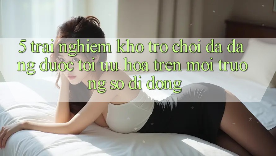 5. Trải nghiệm Kho Trò Chơi Đa Dạng Được Tối Ưu Hóa Trên Môi trường số di động