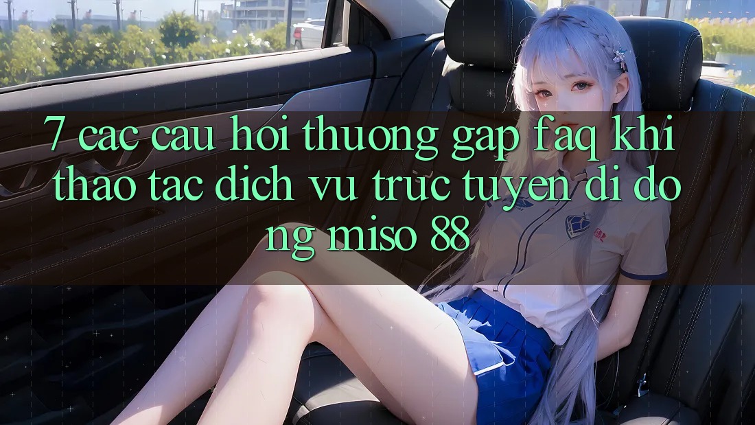 7. Các Câu Hỏi Thường Gặp (FAQ) Khi Thao tác Dịch vụ trực tuyến di động Miso 88