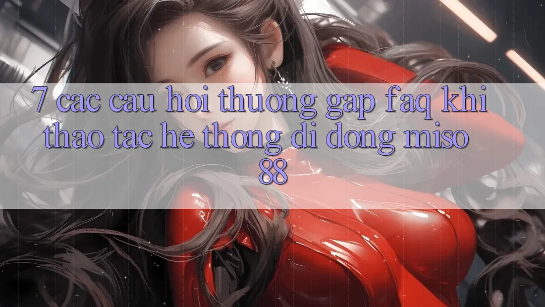 7. Các Câu Hỏi Thường Gặp (FAQ) Khi Thao tác Hệ thống di động Miso 88