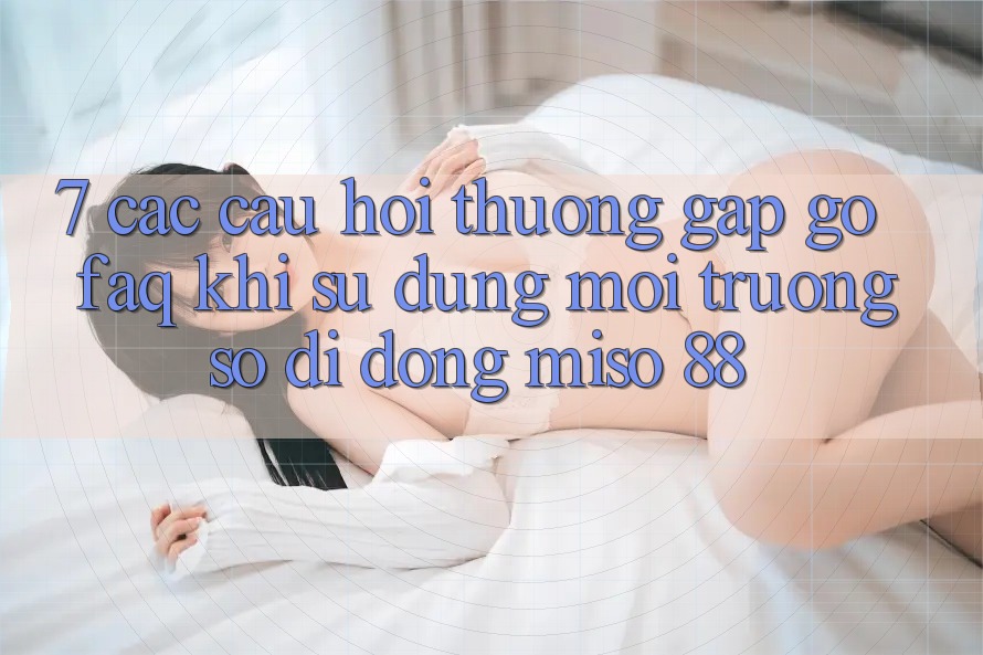 7. Các Câu Hỏi Thường Gặp gỡ (FAQ) Khi Sử Dụng Môi trường số di động Miso 88
