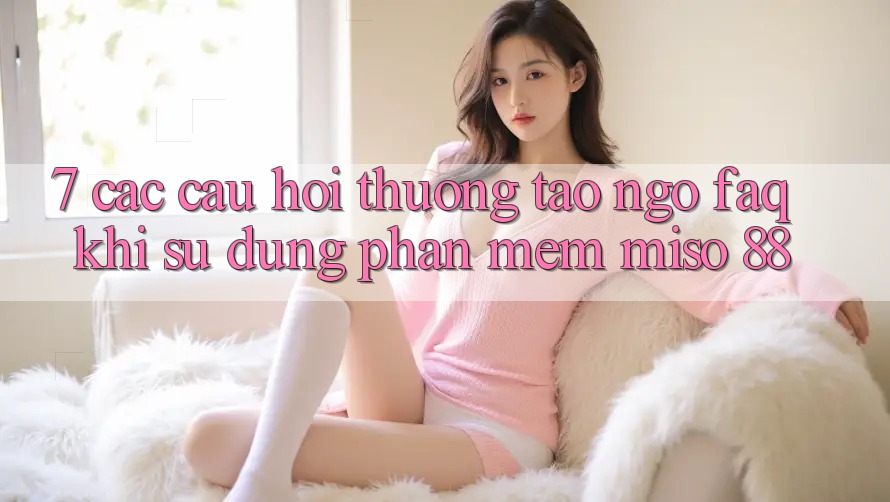 7. Các Câu Hỏi Thường Tao ngộ (FAQ) Khi Sử Dụng Phần mềm Miso 88