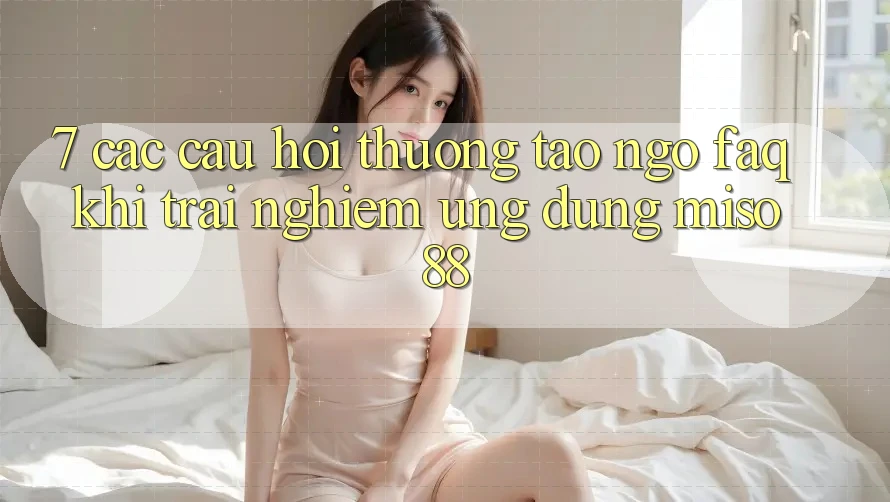 7. Các Câu Hỏi Thường Tao ngộ (FAQ) Khi Trải nghiệm Ứng dụng Miso 88