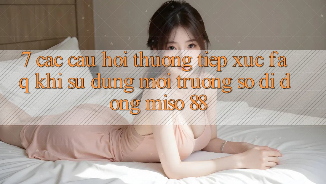 7. Các Câu Hỏi Thường Tiếp xúc (FAQ) Khi Sử dụng Môi trường số di động Miso 88 7. Các Câu Hỏi Thường Tiếp xúc (FAQ) Khi Sử dụng Môi trường số di động Miso 88