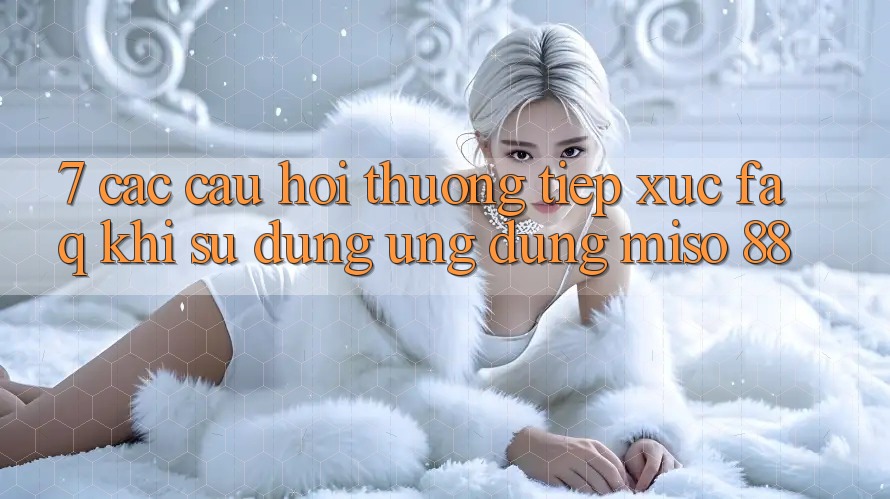 7. Các Câu Hỏi Thường Tiếp xúc (FAQ) Khi Sử Dụng Ứng dụng Miso 88