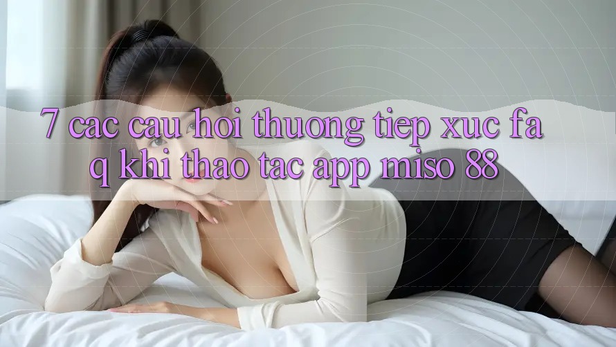 7. Các Câu Hỏi Thường Tiếp xúc (FAQ) Khi Thao tác App Miso 88