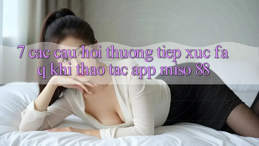 7. Các Câu Hỏi Thường Tiếp xúc (FAQ) Khi Thao tác App Miso 88