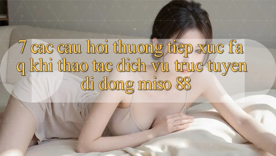 7. Các Câu Hỏi Thường Tiếp xúc (FAQ) Khi Thao tác Dịch vụ trực tuyến di động Miso 88