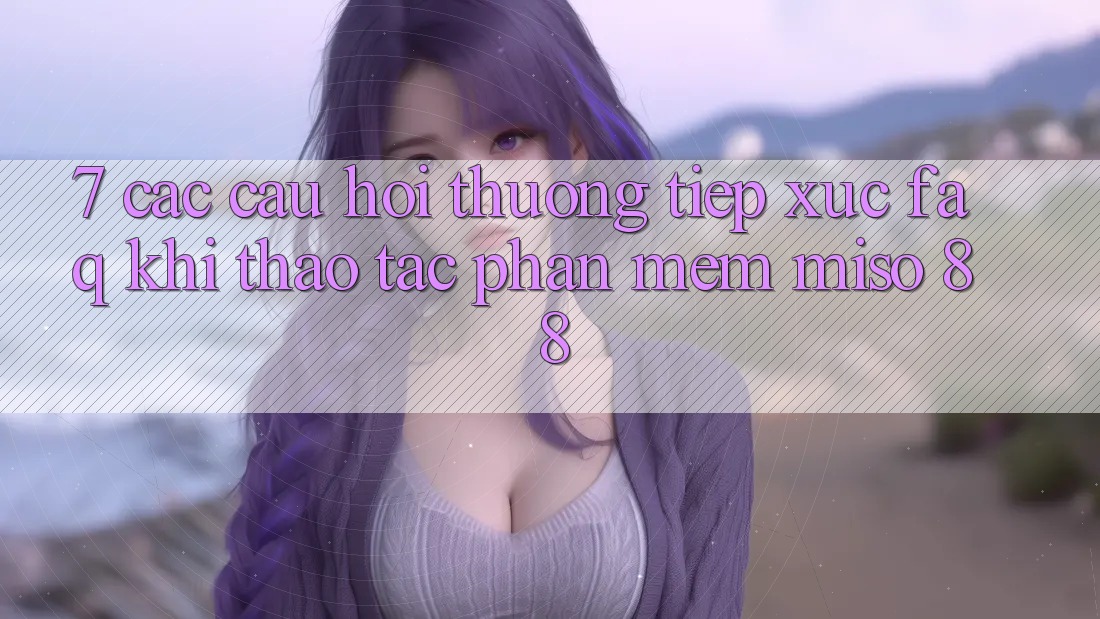 7. Các Câu Hỏi Thường Tiếp xúc (FAQ) Khi Thao tác Phần mềm Miso 88