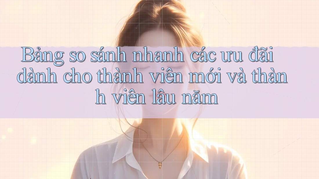 Bảng so sánh nhanh các ưu đãi dành cho thành viên mới và thành viên lâu năm