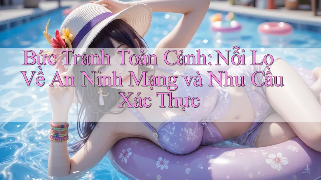Bức Tranh Toàn Cảnh: Nỗi Lo Về An Ninh Mạng và Nhu Cầu Xác Thực
