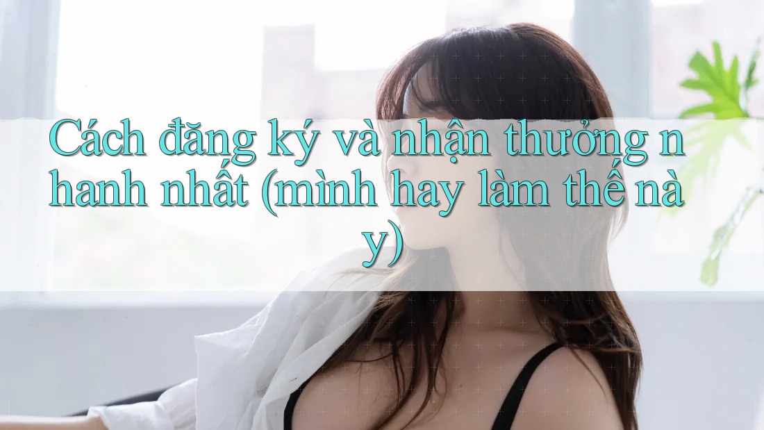 Cách đăng ký và nhận thưởng nhanh nhất (mình hay làm thế này)