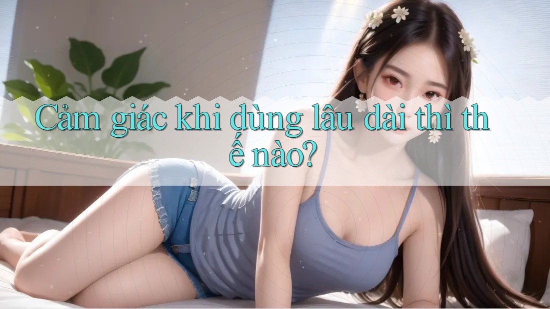 Cảm giác khi dùng lâu dài thì thế nào?