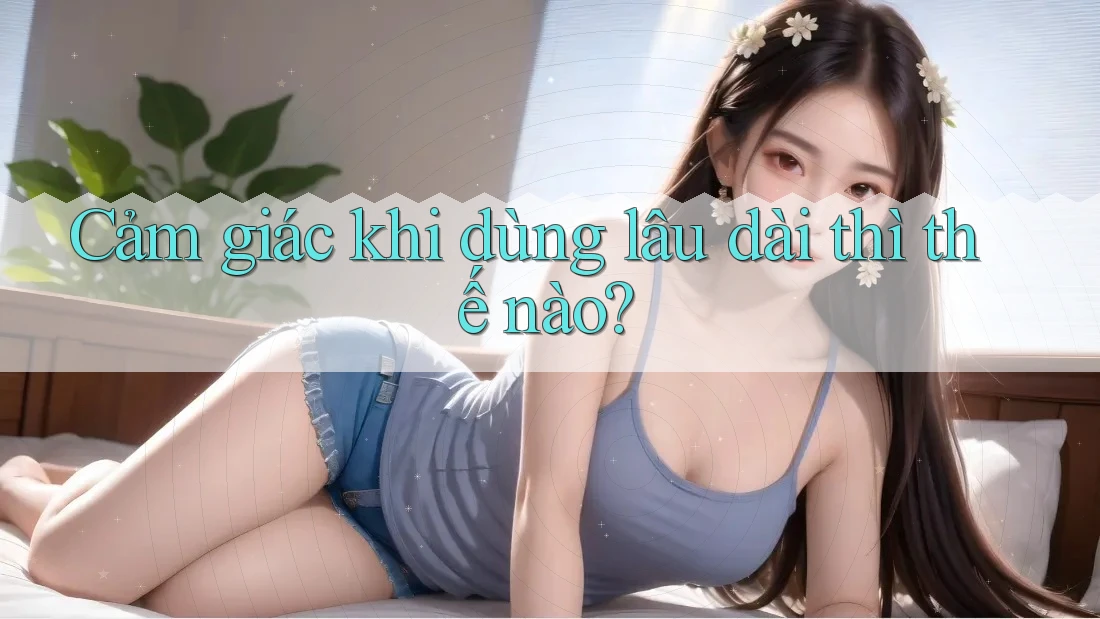 Cảm giác khi dùng lâu dài thì thế nào? Cảm giác khi dùng lâu dài thì thế nào?