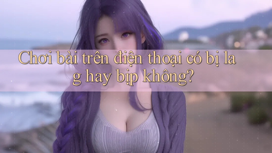 Chơi bài trên điện thoại có bị lag hay bịp không?