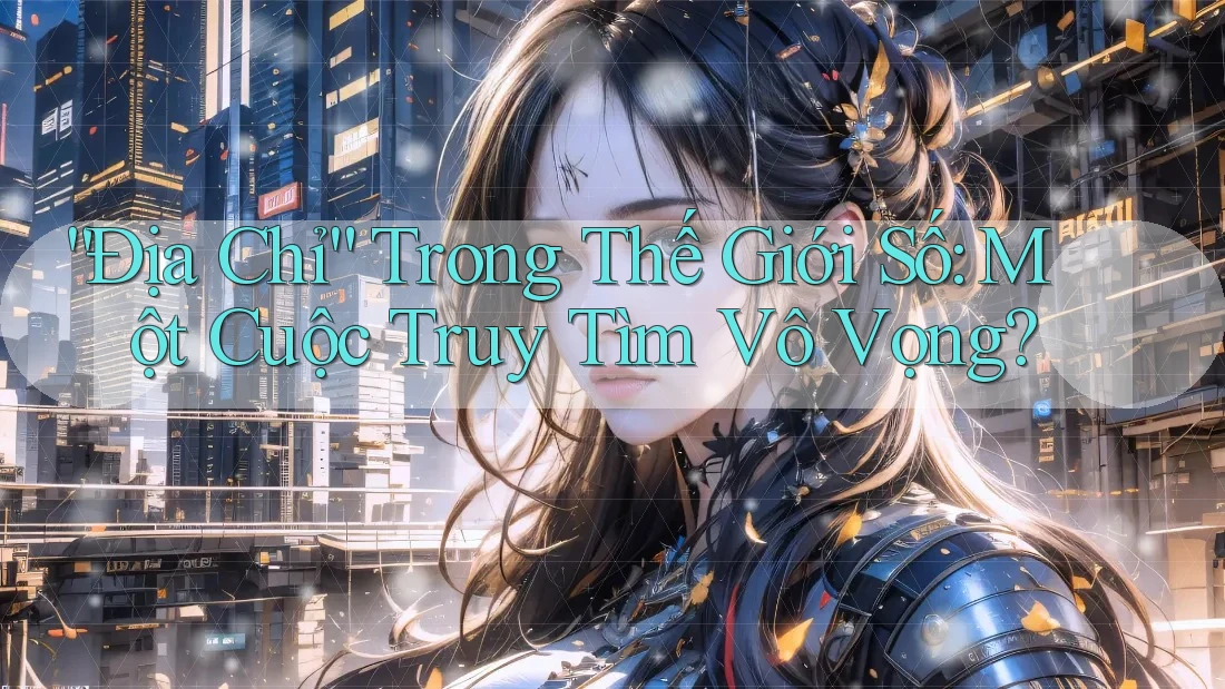 “Địa Chỉ” Trong Thế Giới Số: Một Cuộc Truy Tìm Vô Vọng? “Địa Chỉ” Trong Thế Giới Số: Một Cuộc Truy Tìm Vô Vọng?