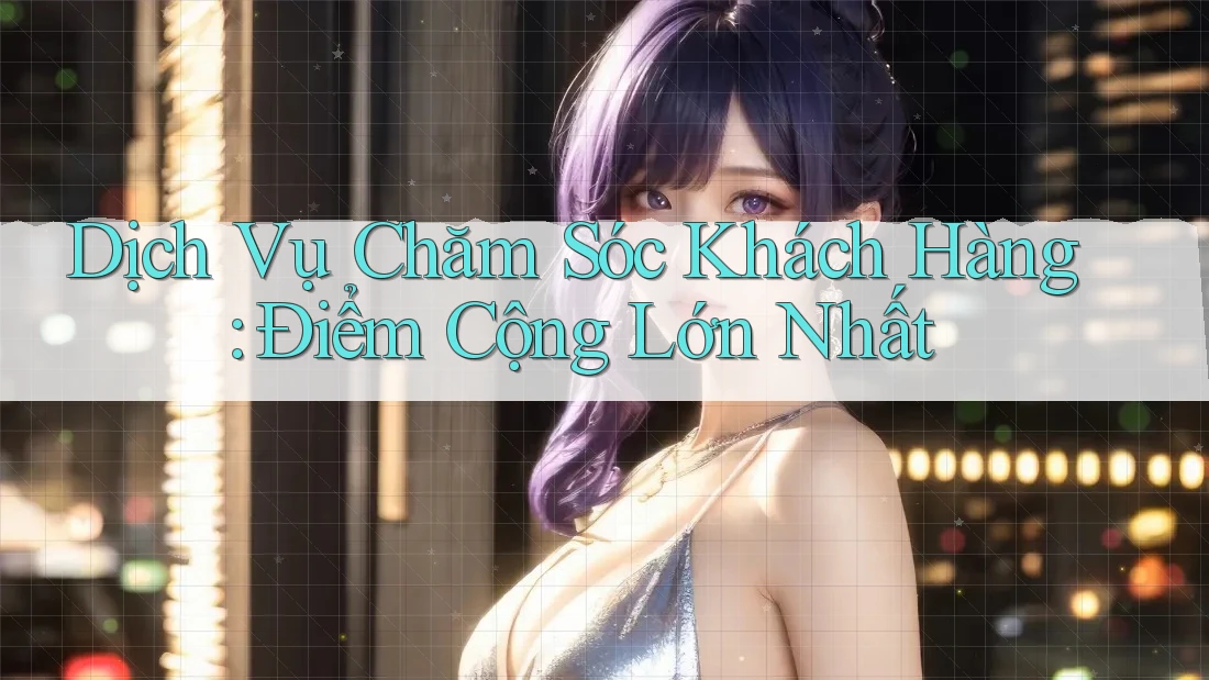 Dịch Vụ Chăm Sóc Khách Hàng: Điểm Cộng Lớn Nhất