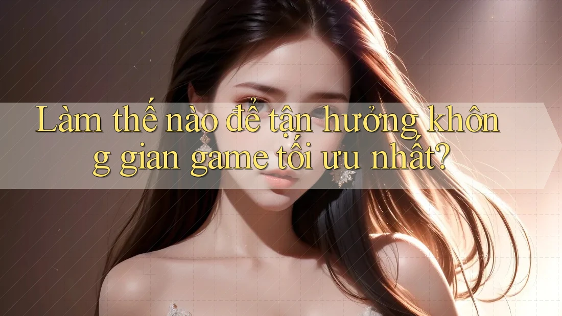 Làm thế nào để tận hưởng không gian game tối ưu nhất?