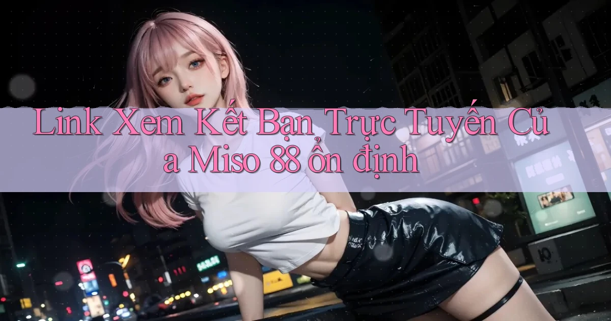 link xem kết bạn trực tuyến của miso 88 ổn định