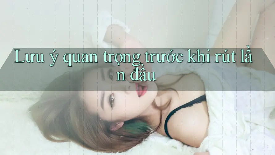 Lưu ý quan trọng trước khi rút lần đầu