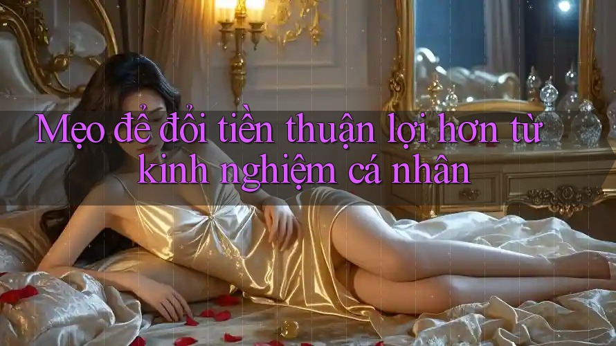 Mẹo để đổi tiền thuận lợi hơn từ kinh nghiệm cá nhân